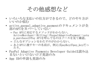 その他感想など
• いろいろな支払いの仕方ができるので、どのやり方が
  いいのか悩む
• active_paypal_adaptive_paymentのドキュメント
  が全部のAPIをカバーしていない
  – Pay APIに対応するメソッ...