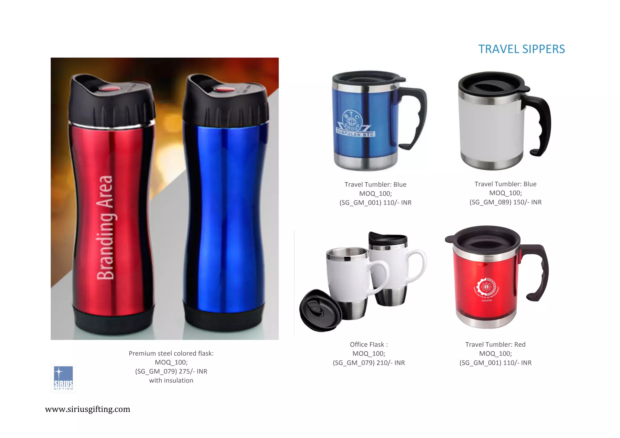 ,
,
TRAVEL%SIPPERS%%%
Office%Flask%:%
MOQ_100;%
(SG_GM_079)%210/C%INR%
Travel%Tumbler:%Red%
MOQ_100;%
(SG_GM_001)%110/C%INR%
Travel%Tumbler:%Blue%
MOQ_100;%
(SG_GM_001)%110/C%INR%
Travel%Tumbler:%Blue%
MOQ_100;%
(SG_GM_089)%150/C%INR%
Premium%steel%colored%flask:%
MOQ_100;%
(SG_GM_079)%275/C%INR%
with%insulation%
www.siriusgifting.com,
,
 