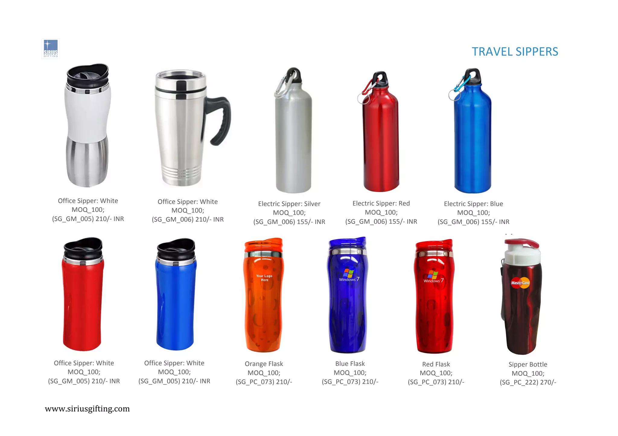 ,
,
Office%Sipper:%White%
MOQ_100;%
(SG_GM_005)%210/C%INR%
Office%Sipper:%White%
MOQ_100;%
(SG_GM_006)%210/C%INR%
TRAVEL%SIPPERS%%%
Electric%Sipper:%Silver%
MOQ_100;%
(SG_GM_006)%155/C%INR%
Electric%Sipper:%Red%
MOQ_100;%
(SG_GM_006)%155/C%INR%
Electric%Sipper:%Blue%
MOQ_100;%
(SG_GM_006)%155/C%INR%
Office%Sipper:%White%
MOQ_100;%
(SG_GM_005)%210/C%INR%
Office%Sipper:%White%
MOQ_100;%
(SG_GM_005)%210/C%INR%
Orange%Flask%
MOQ_100;%
(SG_PC_073)%210/C%
INR%
Blue%Flask%
MOQ_100;%
(SG_PC_073)%210/C%
INR%
Red%Flask%
MOQ_100;%
(SG_PC_073)%210/C%
INR%
Sipper%Bottle%%%
MOQ_100;%
(SG_PC_222)%270/C%
INR%
www.siriusgifting.com,
,
 