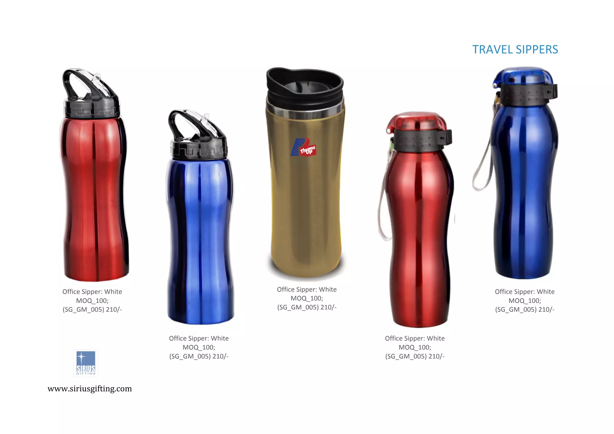 ,
,
TRAVEL%SIPPERS%%%
Office%Sipper:%White%
MOQ_100;%
(SG_GM_005)%210/C%
INR%
Office%Sipper:%White%
MOQ_100;%
(SG_GM_005)%210/C%
INR%
Office%Sipper:%White%
MOQ_100;%
(SG_GM_005)%210/C%
INR%
Office%Sipper:%White%
MOQ_100;%
(SG_GM_005)%210/C%
INR%
Office%Sipper:%White%
MOQ_100;%
(SG_GM_005)%210/C%
INR%
www.siriusgifting.com,
,
 
