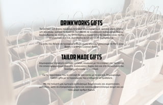 Τα Cocktail Gift Boxes περιέχουν branded αλκοολούχα ποτά, φρέσκα υλικά, premi-
um αξεσουάρ, γυάλινα ποτήρια και διατίθενται σε οικολογικές συσκευασίες δώρου.
Ακολουθώντας τις συνταγές της DrinkWorks o παραλήπτης θα παρασκευάσει τα πιο
απολαυστικά κοκτέιλ. ∆ιατίθενται σε kit για 1 - 20 σερβιρίσµατα.
Για εσάς που θέλετε να προσφέρετε δώρα χωρίς αλκοόλ, προτείνουµε τα Hot Cocoa
Boxes ή τα Virgin Cocktail Boxes.
drinkworksGIFTS
∆ηµιουργούµε signature συνταγές cocktail, σύµφωνα µε την εταιρική σας ταυτότητα,
την οποία εφαρµόζουµε τόσο στις συσκευασίες δώρου όσο και στα περιεχόµενά του
(συνταγές, αξεσουάρ, µπουκάλια).
Για τις περιστάσεις που το concept δε σχετίζεται µε τα κοκτέιλ, δηµιουργούµε
custom gifts µε τα περιεχόµενα που επιθυµείτε να προβάλετε.
Με την πολυετή µας εµπειρία συνδυάζουµε βιοµηχανικές και χειροτεχνικές
µεθόδους, ώστε να εξασφαλίζουµε άρτιο και οικονοµικό αποτέλεσµα ακόµη και για
πολύ µικρό αριθµό δώρων.
tailormadeGIFTS
 