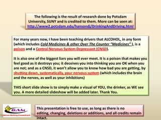 The following is the result of research done by Potsdam
University, SUNY and is credited to them. More can be seen at:
http://www2.potsdam.edu/hansondj/DrinkingAndDriving.html
For many years now, I have been teaching drivers that ALCOHOL, in any form
(which includes Cold Medicines & other Over The Counter “Medicines” ), is a
poison and a Central Nervous System Depressant (CNSD).
It is also one of the biggest liars you will ever meet. It is a poison that makes you
feel good as it destroys you; it deceives you into thinking you are OK when you
are not; and as a CNSD, it won’t allow you to know how bad you are getting, by
shutting down, systematically, your nervous system (which includes the brain
and the nerves, as well as your inhibitions)
THIS short slide show is to simply make a visual of YOU, the drinker, as WE see
you. A more detailed slideshow will be added later. Thank You.
This presentation is free to use, as long as there is no
editing, changing, deletions or additions, and all credits remain
intact.
 