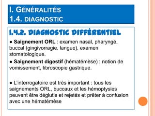 I. GÉNÉRALITÉS
1.4. DIAGNOSTIC
1.4.2. Diagnostic différentiel
● Saignement ORL : examen nasal, pharyngé,
buccal (gingivorragie, langue), examen
stomatologique.
● Saignement digestif (hématémèse) : notion de
vomissement, fibroscopie gastrique.

● L’interrogatoire est très important : tous les
saignements ORL, buccaux et les hémoptysies
peuvent être déglutis et rejetés et prêter à confusion
avec une hématémèse
 