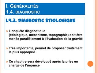 I. GÉNÉRALITÉS
1.4. DIAGNOSTIC
1.4.3. Diagnostic étiologique

   L’enquête diagnostique
    (étiologique, mécanisme, topographie) doit être
    menée parallèlement à l’évaluation de la gravité

   Très importante, permet de proposer traitement
    le plus approprié

   Ce chapitre sera développé après la prise en
    charge de l’urgence
 