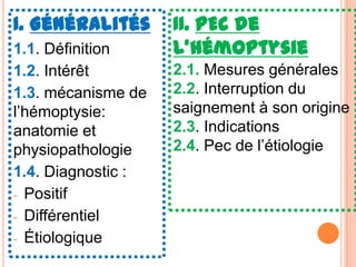 I. Généralités      II. PEC de
1.1. Définition     l’hémoptysie
1.2. Intérêt        2.1. Mesures générales
1.3. mécanisme de   2.2. Interruption du
l’hémoptysie:       saignement à son origine
anatomie et         2.3. Indications
physiopathologie    2.4. Pec de l’étiologie
1.4. Diagnostic :
- Positif
- Différentiel
- Étiologique
 
