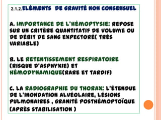 2.1.2.Eléments   de gravité Non consensuel

a. Importance de l’hémoptysie: Repose
sur un critère quantitatif de volume ou
de débit de sang expectoré( très
variable)

b. Le retentissement respiratoire
(risque d’asphyxie) et
hémodynamique(rare et tardif)

c. La radiographie du thorax: l’étendue
de l’inondation alvéolaire, lésions
pulmonaires , granité posthémoptoïque
(après stabilisation )
 