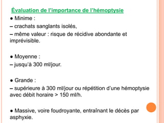 Évaluation de l’importance de l’hémoptysie
● Minime :
– crachats sanglants isolés,
– même valeur : risque de récidive abondante et
imprévisible.

● Moyenne :
– jusqu’à 300 ml/jour.

● Grande :
– supérieure à 300 ml/jour ou répétition d’une hémoptysie
avec débit horaire > 150 ml/h.

● Massive, voire foudroyante, entraînant le décès par
asphyxie.
 