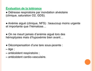 Évaluation de la tolérance
● Détresse respiratoire par inondation alvéolaire
(clinique, saturation O2, GDS).

● Anémie aiguë (clinique, NFS) : beaucoup moins urgente
et importante que l’hématose…

● On ne meurt jamais d’anémie aiguë lors des
hémoptysies mais d’hypoxémie bien avant…

● Décompensation d’une tare sous-jacente :
– âge ;
– antécédent respiratoire ;
– antécédent cardio-vasculaire.
 