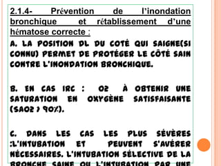 2.1.4-   Prévention   de     l’inondation
bronchique     et rétablissement d’une
hématose correcte :
a. La position DL du coté qui saigne(si
connu) permet de protéger le côté sain
contre l’inondation bronchique.

b. En cas IRC : O2   à obtenir une
saturation en oxygène satisfaisante
(SaO2 > 90%).

c. Dans les cas les plus sévères
:l’intubation et       peuvent s’avérer
nécessaires. L’intubation sélective de la
 