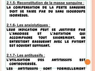 2.1.5- Reconstitution de la masse sanguine :
La compensation de la perte sanguine
  doit se faire par du sang isogroupe
  isorhésus.

2.1.6- Les anxiolytiques :
Leur indication peut se justifier par
  l’angoisse      et       l’agitation   qui
  accompagne       tout      saignement.  Un
  entretient rassurant avec le patient
  est souvent suffisant.

2.1.7- Les antitussifs :
L’utilisation     des    antitussifs est
  controversée.
Les antitussifs sont formellement
 