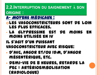 2.2.INTERRUPTION DU SAIGNEMENT À SON
ORIGINE :
A- Moyens médicaux :
 Les vasoconstricteurs sont de loin
  les plus efficaces.
- La glypressine est de moins en
  moins utilisée en IV
Il s’agit d’un puissant
vasoconstricteur avec risque:
 d’AVC, angor et/ou IdM, d’angor
  mésentérique, etc.
 demi-vie de 8 heures, retarde la
  pec = artérioembolisation
  (radiologue)
 