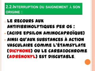 2.2.INTERRUPTION DU SAIGNEMENT À SON
ORIGINE :

o Le recours aux
  antifibrinolytiques per os :
 (acide epsilon aminocaproïque)
 ainsi qu’aux substances à action
  vasculaire comme l’étamsylate
  (Dicynone) ou le carbazochrome
  (Adrénoxyl) est discutable.
 