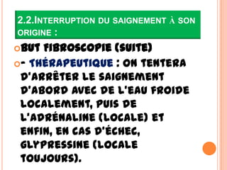 2.2.INTERRUPTION DU SAIGNEMENT À SON
ORIGINE :
But Fibroscopie (suite)
– Thérapeutique : on tentera
 d’arrêter le saignement
 d’abord avec de l’eau froide
 localement, puis de
 l’adrénaline (locale) et
 enfin, en cas d’échec,
 glypressine (locale
 toujours).
 