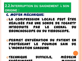 2.2.INTERRUPTION DU SAIGNEMENT À SON
ORIGINE :
 C. Moyen mécanique:
  La compression locale peut être
   réalisée par une sonde de Fogarty
   introduite par le chenal du
   bronchoscope ou du fibroscope.

 Permet oxygénation du patient en
 protégeant le poumon sain de
 l’inondation sanguine

 Technique    difficile,   médecin
 