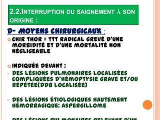 2.2.INTERRUPTION DU SAIGNEMENT À SON
    ORIGINE :
D- Moyens chirurgicaux :
 Chir  thor = ttt radical grevé d’une
    morbidité et d’une mortalité non
    négligeable

 Indiquée   devant :
-   Des lésions pulmonaires localisées
    compliquées d’hémoptysie grave et/ou
    répétée(DDB localisée)

-   Des lésions étiologiques hautement
    hémorragique: aspergillome
 
