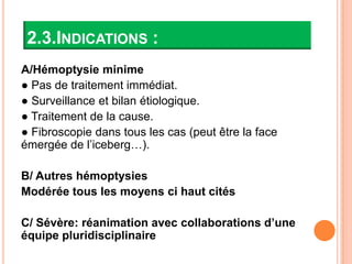 2.3.INDICATIONS :
A/Hémoptysie minime
● Pas de traitement immédiat.
● Surveillance et bilan étiologique.
● Traitement de la cause.
● Fibroscopie dans tous les cas (peut être la face
émergée de l’iceberg…).

B/ Autres hémoptysies
Modérée tous les moyens ci haut cités

C/ Sévère: réanimation avec collaborations d’une
équipe pluridisciplinaire
 