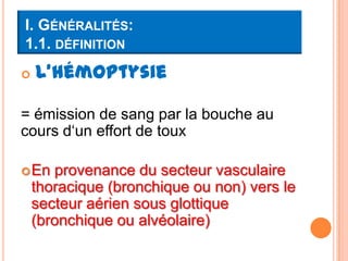 I. GÉNÉRALITÉS:
1.1. DÉFINITION
   L’hémoptysie

= émission de sang par la bouche au
cours d‘un effort de toux

 En   provenance du secteur vasculaire
    thoracique (bronchique ou non) vers le
    secteur aérien sous glottique
    (bronchique ou alvéolaire)
 