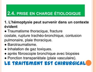 2.4. PRISE EN CHARGE ÉTIOLOGIQUE
1. L’hémoptysie peut survenir dans un contexte
évident
● Traumatisme thoracique, fracture
costale, rupture trachéo-bronchique, contusion
pulmonaire, plaie thoracique.
● Barotraumatisme.
● Inhalation de gaz toxiques.
● après fibroscopie bronchique avec biopsies
● Ponction transpariétale (plaie vasculaire).
Le traitement est chirurgical
 