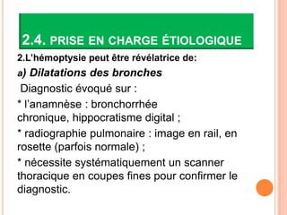 2.4. PRISE EN CHARGE ÉTIOLOGIQUE
2.L’hémoptysie peut être révélatrice de:
a) Dilatations des bronches
 Diagnostic évoqué sur :
* l’anamnèse : bronchorrhée
chronique, hippocratisme digital ;
* radiographie pulmonaire : image en rail, en
rosette (parfois normale) ;
* nécessite systématiquement un scanner
thoracique en coupes fines pour confirmer le
diagnostic.
 