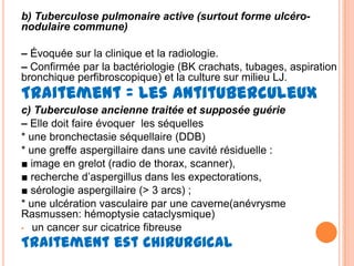 b) Tuberculose pulmonaire active (surtout forme ulcéro-
nodulaire commune)

– Évoquée sur la clinique et la radiologie.
– Confirmée par la bactériologie (BK crachats, tubages, aspiration
bronchique perfibroscopique) et la culture sur milieu LJ.
Traitement = les antituberculeux
c) Tuberculose ancienne traitée et supposée guérie
– Elle doit faire évoquer les séquelles
* une bronchectasie séquellaire (DDB)
* une greffe aspergillaire dans une cavité résiduelle :
■ image en grelot (radio de thorax, scanner),
■ recherche d’aspergillus dans les expectorations,
■ sérologie aspergillaire (> 3 arcs) ;
* une ulcération vasculaire par une caverne(anévrysme
Rasmussen: hémoptysie cataclysmique)
• un cancer sur cicatrice fibreuse

Traitement est chirurgical
 