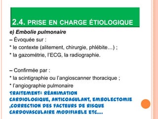 2.4. PRISE EN CHARGE ÉTIOLOGIQUE
e) Embolie pulmonaire
– Évoquée sur :
* le contexte (alitement, chirurgie, phlébite…) ;
* la gazométrie, l’ECG, la radiographie.

– Confirmée par :
* la scintigraphie ou l’angioscanner thoracique ;
* l’angiographie pulmonaire
Traitement= réanimation
cardiologique, anticoagulant, embolectomie
,correction des facteurs de risque
cardovasculaire modifiable etc….
 