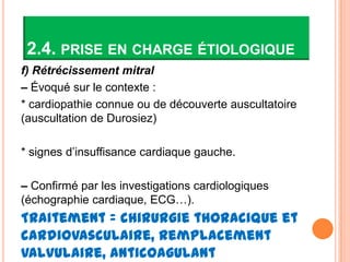 2.4. PRISE EN CHARGE ÉTIOLOGIQUE
f) Rétrécissement mitral
– Évoqué sur le contexte :
* cardiopathie connue ou de découverte auscultatoire
(auscultation de Durosiez)

* signes d’insuffisance cardiaque gauche.

– Confirmé par les investigations cardiologiques
(échographie cardiaque, ECG…).
Traitement = chirurgie thoracique et
cardiovasculaire, remplacement
valvulaire, anticoagulant
 