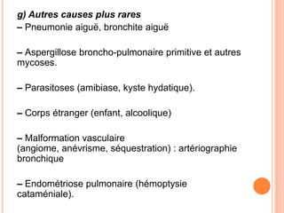 g) Autres causes plus rares
– Pneumonie aiguë, bronchite aiguë

– Aspergillose broncho-pulmonaire primitive et autres
mycoses.

– Parasitoses (amibiase, kyste hydatique).

– Corps étranger (enfant, alcoolique)

– Malformation vasculaire
(angiome, anévrisme, séquestration) : artériographie
bronchique

– Endométriose pulmonaire (hémoptysie
cataméniale).
 