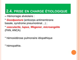 2.4. PRISE EN CHARGE ÉTIOLOGIQUE
– Hémorragie alvéolaire :
* Goodpasture (anticorps antimembrane
basale, syndrome pneumorénal…) ;
* vascularite, lupus, Wegener, microangéite
(FAN, ANCA)

* hémosidérose pulmonaire idiopathique

* hémopathie.
 
