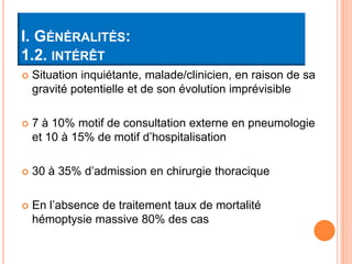 I. GÉNÉRALITÉS:
1.2. INTÉRÊT
   Situation inquiétante, malade/clinicien, en raison de sa
    gravité potentielle et de son évolution imprévisible

   7 à 10% motif de consultation externe en pneumologie
    et 10 à 15% de motif d’hospitalisation

   30 à 35% d’admission en chirurgie thoracique

   En l’absence de traitement taux de mortalité
    hémoptysie massive 80% des cas
 