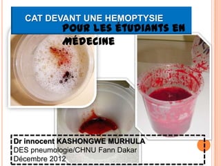 CAT DEVANT UNE HEMOPTYSIE
           Pour les étudiants en
           Médecine




Dr innocent KASHONGWE MURHULA
DES pneumologie/CHNU Fann Dakar
Décembre 2012
 