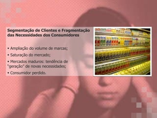 Segmentação de Clientes e Fragmentação
das Necessidades dos Consumidores
Ampliação do volume de marcas;
Saturação do mercado;
Mercados maduros: tendência de
“geração” de novas necessidades;
Consumidor perdido.