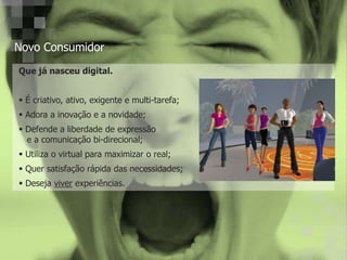 Novo Consumidor
Que já nasceu digital.
É criativo, ativo, exigente e multi-tarefa;
Adora a inovação e a novidade;
Defende a liberdade de expressão
e a comunicação bi-direcional;
Utiliza o virtual para maximizar o real;
Quer satisfação rápida das necessidades;
Deseja viver experiências.