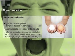 Novo Consumidor
Muito mais exigente.
Quer ter certeza que fez
a melhor decisão de compra;
A comunicação deve estar onde ele está;
Informa-se muito mais, compara opiniões
de outros consumidores sobre os produtos
(no Google, Blogs, Twitter, Amazon etc).