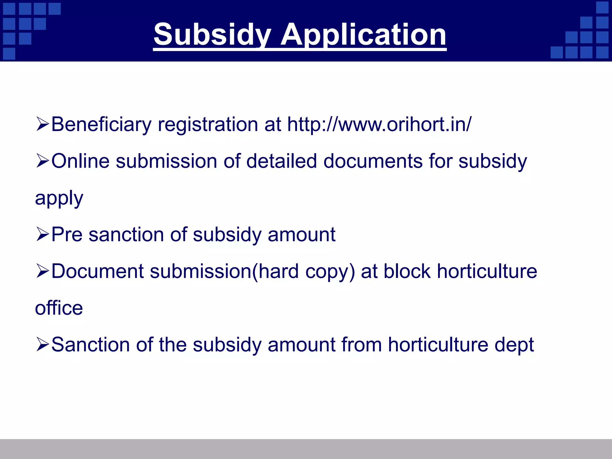 Subsidy Application
Beneficiary registration at http://www.orihort.in/
Online submission of detailed documents for subsidy
apply
Pre sanction of subsidy amount
Document submission(hard copy) at block horticulture
office
Sanction of the subsidy amount from horticulture dept
 