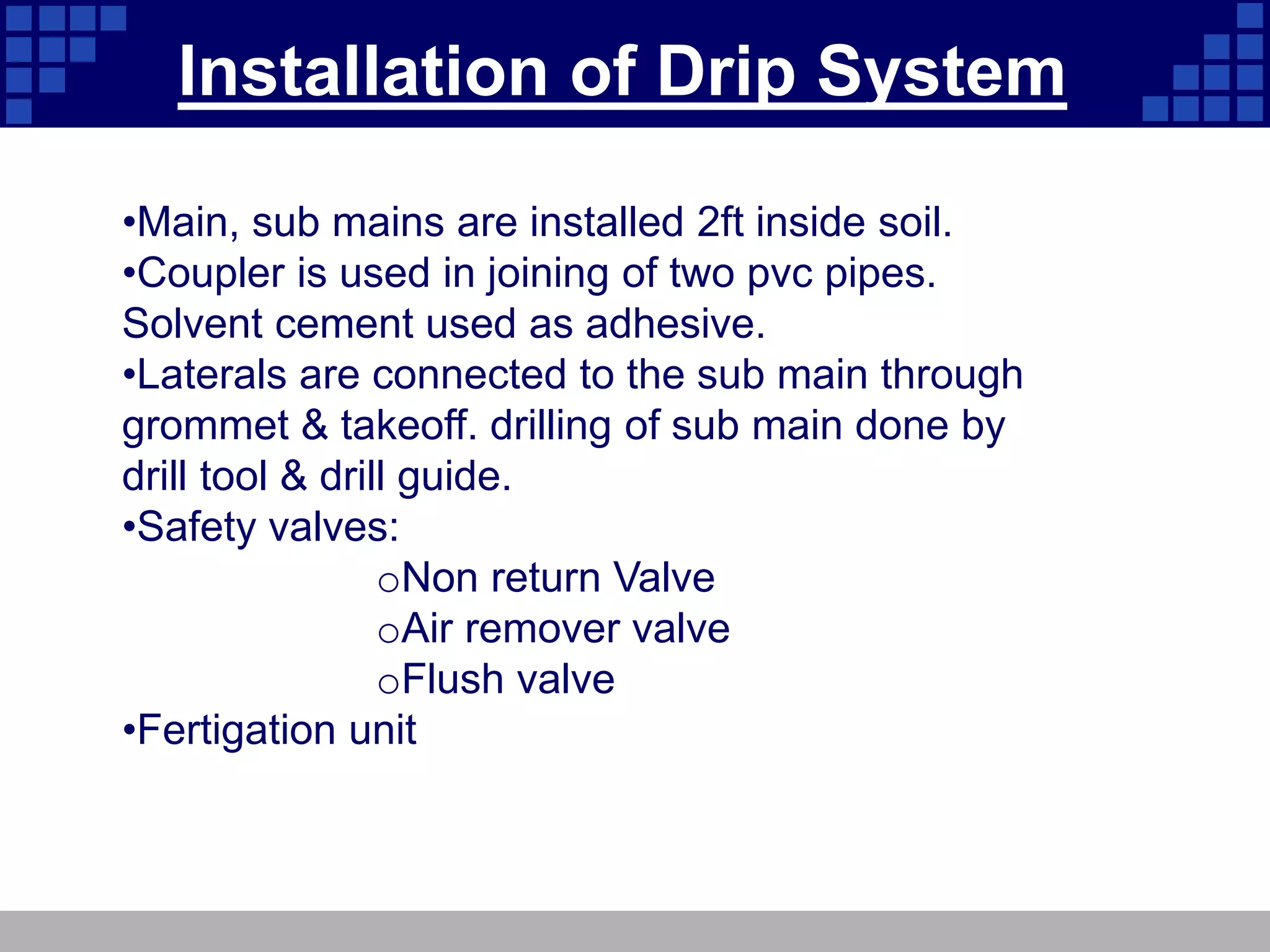 Installation of Drip System
•Main, sub mains are installed 2ft inside soil.
•Coupler is used in joining of two pvc pipes.
Solvent cement used as adhesive.
•Laterals are connected to the sub main through
grommet & takeoff. drilling of sub main done by
drill tool & drill guide.
•Safety valves:
oNon return Valve
oAir remover valve
oFlush valve
•Fertigation unit
 