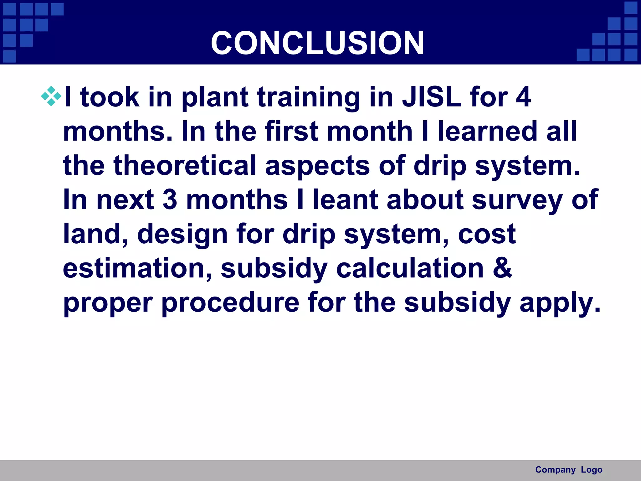 CONCLUSION
I took in plant training in JISL for 4
months. In the first month I learned all
the theoretical aspects of drip system.
In next 3 months I leant about survey of
land, design for drip system, cost
estimation, subsidy calculation &
proper procedure for the subsidy apply.
Company Logo
 