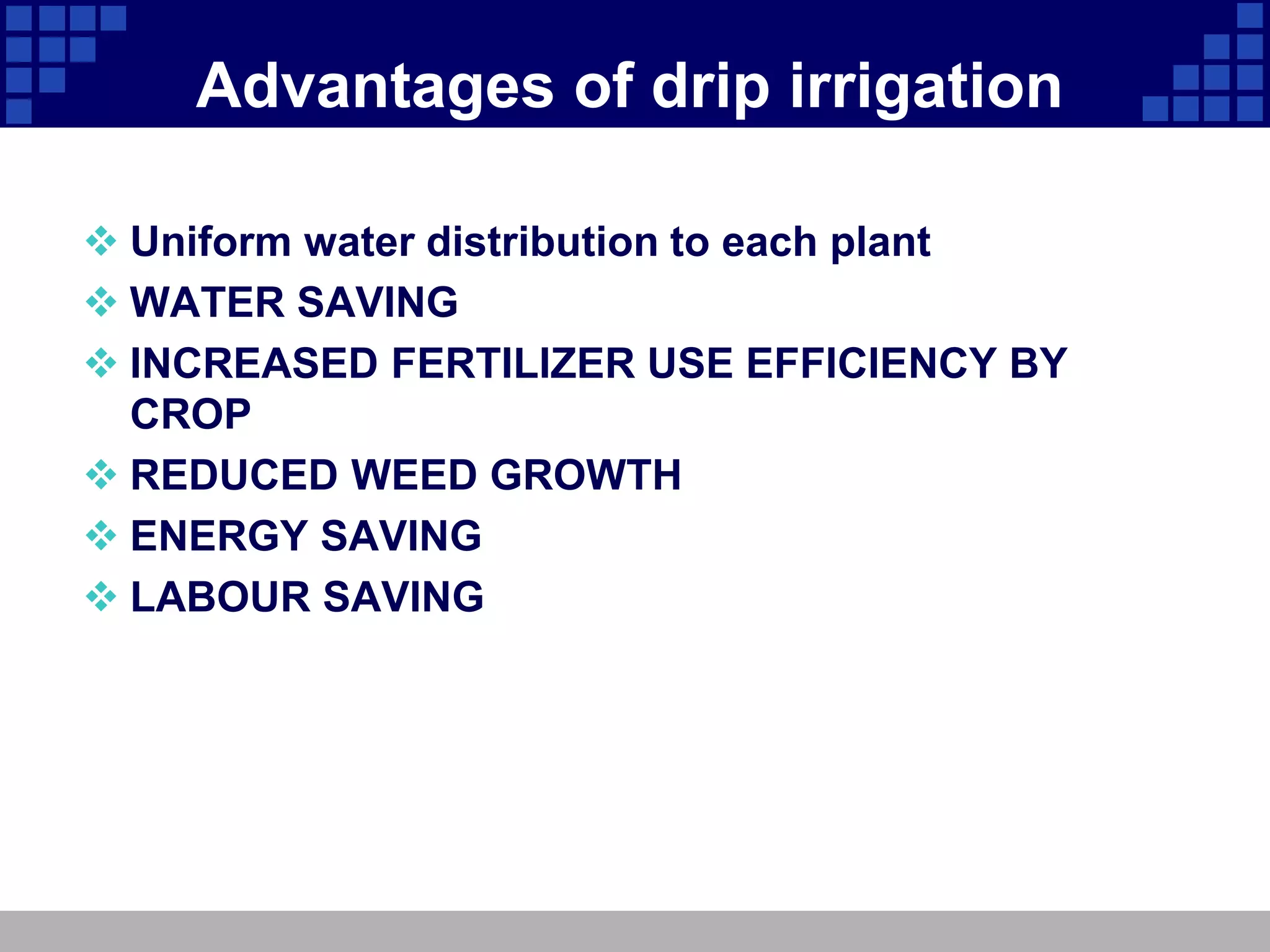 Advantages of drip irrigation
 Uniform water distribution to each plant
 WATER SAVING
 INCREASED FERTILIZER USE EFFICIENCY BY
CROP
 REDUCED WEED GROWTH
 ENERGY SAVING
 LABOUR SAVING
 