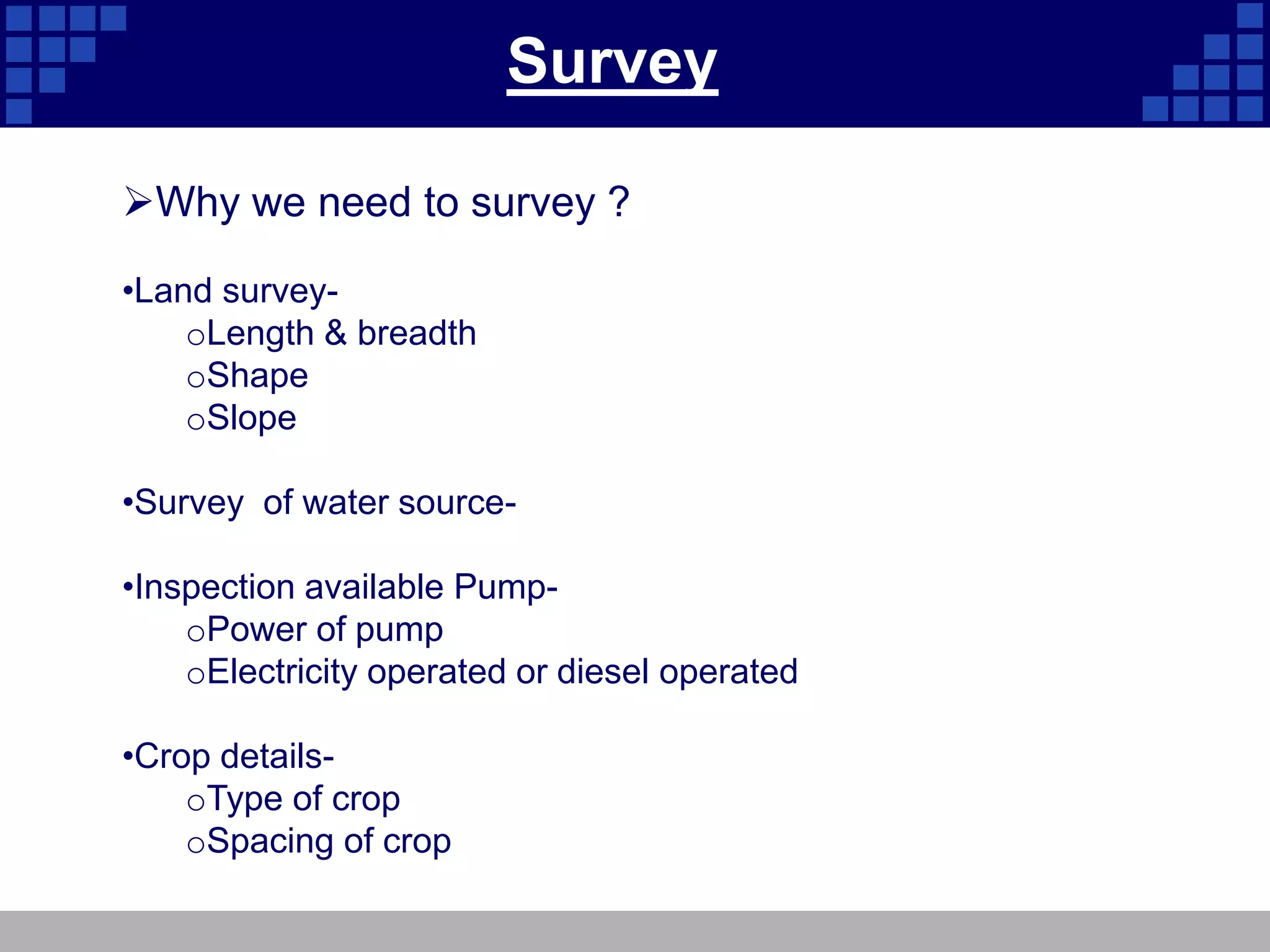Survey
Why we need to survey ?
•Land survey-
oLength & breadth
oShape
oSlope
•Survey of water source-
•Inspection available Pump-
oPower of pump
oElectricity operated or diesel operated
•Crop details-
oType of crop
oSpacing of crop
 