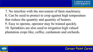 Career Point Cares
7. No interfere with the movement of farm machinery.
8. Can be used to protect to crop against high temperature
that reduce the quantity and quantity of heaters.
9. Easy to operate, operator may be trained quickly.
10. Sprinklers are also used to irrigation high valued
plantation crops like, coffee, cardamom and orchards.
 