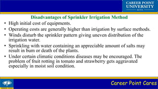 Career Point Cares
Disadvantages of Sprinkler Irrigation Method
• High initial cost of equipments.
• Operating costs are generally higher than irrigation by surface methods.
• Winds disturb the sprinkler pattern giving uneven distribution of the
irrigation water.
• Sprinkling with water containing an appreciable amount of salts may
result in bum or death of the plants.
• Under certain climatic conditions diseases may be encouraged. The
problem of fruit rotting in tomato and strawberry gets aggravated
especially in moist soil condition.
 