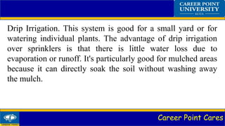 Career Point Cares
Drip Irrigation. This system is good for a small yard or for
watering individual plants. The advantage of drip irrigation
over sprinklers is that there is little water loss due to
evaporation or runoff. It's particularly good for mulched areas
because it can directly soak the soil without washing away
the mulch.
 