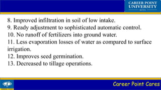 Career Point Cares
8. Improved infiltration in soil of low intake.
9. Ready adjustment to sophisticated automatic control.
10. No runoff of fertilizers into ground water.
11. Less evaporation losses of water as compared to surface
irrigation.
12. Improves seed germination.
13. Decreased to tillage operations.
 