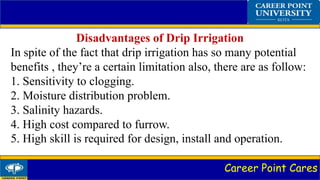 Career Point Cares
Disadvantages of Drip Irrigation
In spite of the fact that drip irrigation has so many potential
benefits , they’re a certain limitation also, there are as follow:
1. Sensitivity to clogging.
2. Moisture distribution problem.
3. Salinity hazards.
4. High cost compared to furrow.
5. High skill is required for design, install and operation.
 