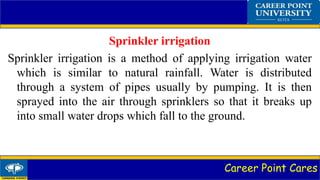 Career Point Cares
Sprinkler irrigation
Sprinkler irrigation is a method of applying irrigation water
which is similar to natural rainfall. Water is distributed
through a system of pipes usually by pumping. It is then
sprayed into the air through sprinklers so that it breaks up
into small water drops which fall to the ground.
 