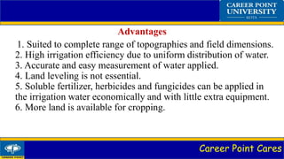 Career Point Cares
Advantages
1. Suited to complete range of topographies and field dimensions.
2. High irrigation efficiency due to uniform distribution of water.
3. Accurate and easy measurement of water applied.
4. Land leveling is not essential.
5. Soluble fertilizer, herbicides and fungicides can be applied in
the irrigation water economically and with little extra equipment.
6. More land is available for cropping.
 