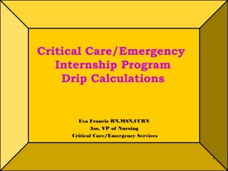 1 
Critical Care/Emergency 
Internship Program 
Drip Calculations 
Eva Francis RN,MSN,CCRN 
Ass. VP of Nursing 
Critical Care/Emergency Services 
 