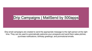 Drip Campaigns | MailSend by 500apps
Drip email campaigns are created to send the appropriate message to the right person at the right
time. They can be used to automatically welcome your prospects and send them sales pitches,
purchase notifications, birthday greetings, and promotional emails.
 