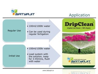 Application

              • 100ml/100ltr water

Regular Use
              • Can be used during
                regular fertigation




              • 100ml/100ltr water

              • Load system with
Initial Use     the solution, keep
                for 3-45mins, flush
                with water



                            www.Satyajit.co
 
