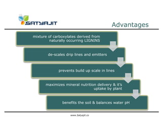 Advantages
mixture of carboxylates derived from
         naturally occurring LIGNINS


        de-scales drip lines and emitters



             prevents build up scale in lines


      maximizes mineral nutrition delivery & it’s
                                uptake by plant


                benefits the soil & balances water pH


                    www.Satyajit.co
 