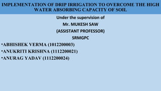 IMPLEMENTATION OF DRIP IRRIGATION TO OVERCOME THE HIGH
WATER ABSORBING CAPACITY OF SOIL
Under the supervision of
Mr. MUKESH SAW
(ASSISTANT PROFESSOR)
SRMGPC
•ABHISHEK VERMA (1012200003)
•ANUKRITI KRISHNA (1112200021)
•ANURAG YADAV (1112200024)
 